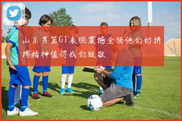 山东男篮G1表现震撼全场他们的拼搏精神值得我们致敬