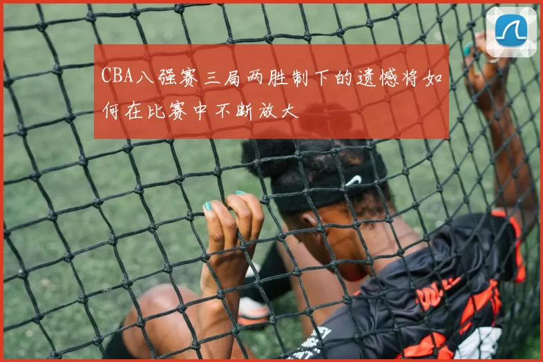 CBA八强赛三局两胜制下的遗憾将如何在比赛中不断放大