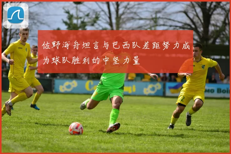 佐野海舟坦言与巴西队差距努力成为球队胜利的中坚力量