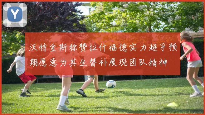 沃特金斯称赞拉什福德实力超乎预期愿意为其坐替补展现团队精神