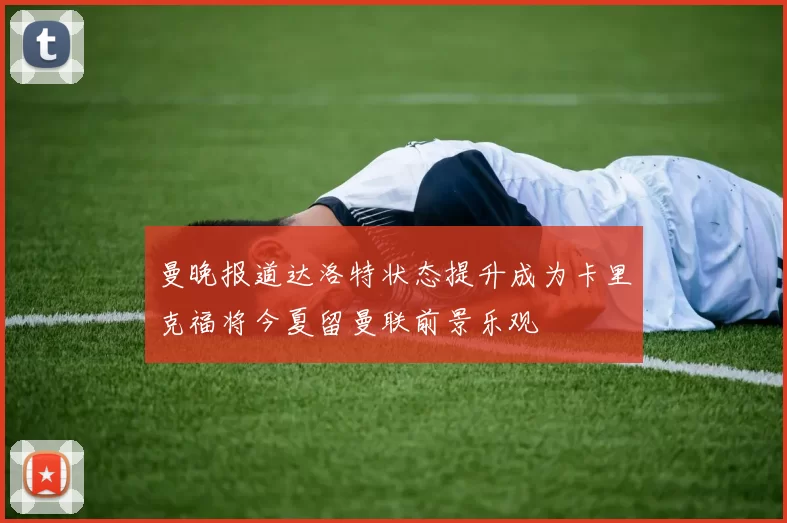 曼晚报道达洛特状态提升成为卡里克福将今夏留曼联前景乐观