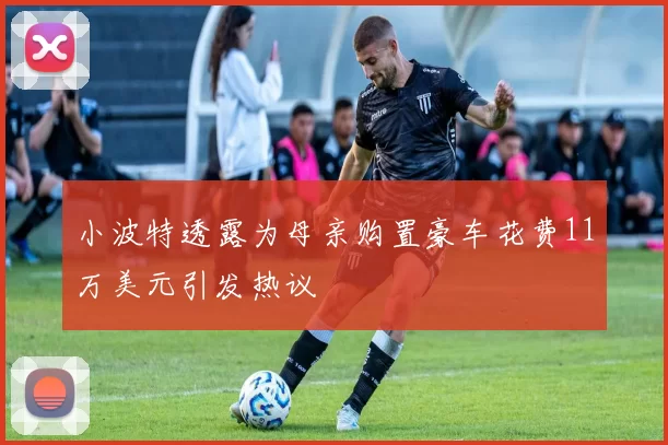 小波特透露为母亲购置豪车花费11万美元引发热议