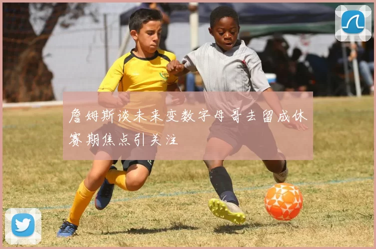 詹姆斯谈未来变数字母哥去留成休赛期焦点引关注