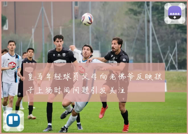 皇马年轻球员父母向老佛爷反映孩子上场时间问题引发关注