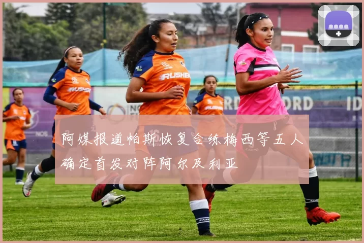 阿媒报道帕斯恢复合练梅西等五人确定首发对阵阿尔及利亚