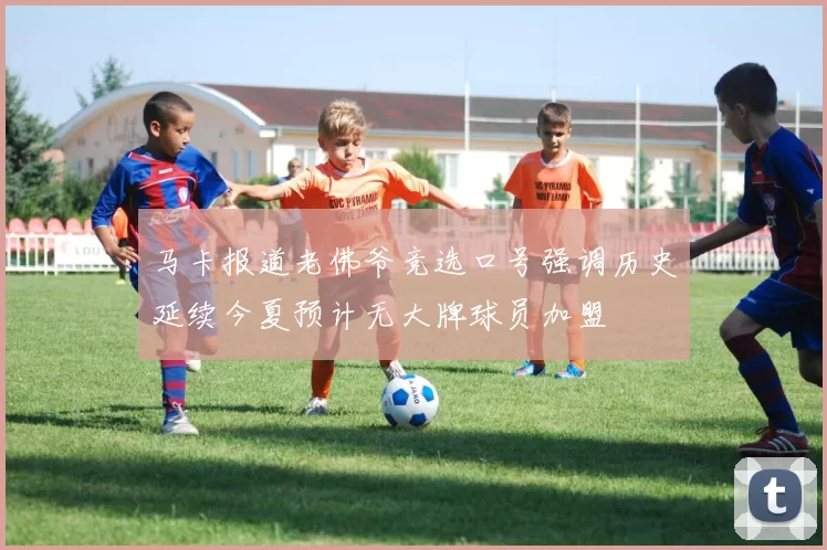 马卡报道老佛爷竞选口号强调历史延续今夏预计无大牌球员加盟