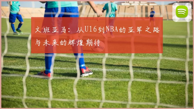文班亚马：从U16到NBA的亚军之路与未来的辉煌期待