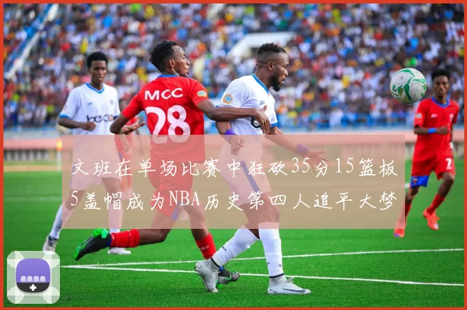 文班在单场比赛中狂砍35分15篮板5盖帽成为NBA历史第四人追平大梦鲨鱼天勾