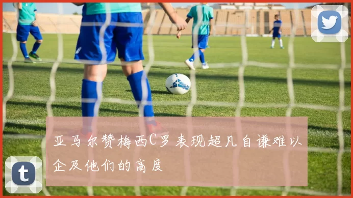 亚马尔赞梅西C罗表现超凡自谦难以企及他们的高度