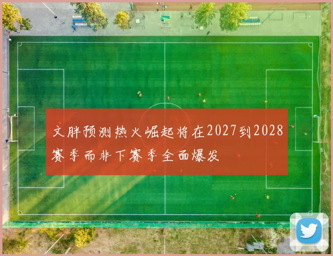 文胖预测热火崛起将在2027到2028赛季而非下赛季全面爆发